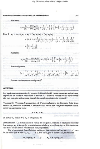 BASES ORTONORMALES; PROCESO DE GRAM-SCHMlpT 217
Por tanto,
= (o -~ ~)
, 2' 2
Por tanto,
Por consiguiente,
fonnan una base ortononnal para R 3
•
OPCIONAL
Las siguientes consecuencias del proceso de Gram-Schmidt tienen numerosas aplicaciones,
algunas de las cuales se analizan en la sección 7.2. El lector contará con las bases necesa-
rias para leer estas aplicaciones, después de completar esta sección opcional.
Teorema 22. (Teorema de proyección). Si W es un subespacio de dimensión finita de un
espacio de productos interiores V, entonces todo vector u en V se puede expresar exacta-
mente de una manera como
u = W I + W¡
en donde W¡ está en Wy W2 es ortogonal a W.
Demostración. La demostración se realiza en dos partes. Primero es necesario encontrar
los vectores W¡ y W2 con las propiedades enunciadas y, a continuación, se debe demostrar
que estos son los únicos vectores con esas propiedades.
Por el proceso de Gram-Schmidt, existe una base ortononnal {v¡, V2, ••.• vr } para
W, de modo que W=lin {v¡, V2, ••• , Vr } . Por tanto, por el teoreína 20, los vectores
"'1 = proYw u y W 2 = ti -proYw u
http://libreria-universitaria.blogspot.com
 