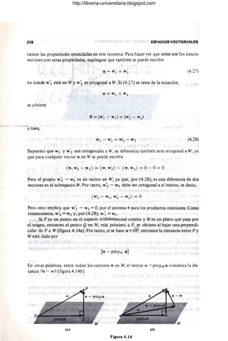 218 ESPACIOS VECTORIALES
tienen las propiedades enunciadas en este teorema. Para hacer ver que estos son los únicos
vectores con estas propiedades, supóngase que también se puede escribir
u = W'¡ + W~ (4.27)
en donde w'¡ está en W y W'2 es ortogonal a W. Si (4.27) se resta de la ecuación
se obtiene
,W ¡ - w'¡ = w2- W2 (4.28)
Supuesto que W2 Y W'2 son ortogonales a W, su diferencia también será ortogonal a W, ya
que para cualquier vector w en W se puede escribir
<W, W2- W2) = <W
, W2) - <W, W2 ) = O- O= O
Pero el propio w~ - W2 es un vector en W, ya que, por (4.28), es una diferencia de dos
vectores en el subespacio W. Por tanto, W'2 - W2 debe ser ortogonal a sí mismo, es decir,
<W2- w2, w2- w2) = O
Pero esto implica que W'2 - W2 = O, por el axioma 4 para los productos interiores. Como
consecuencia, W'2 = W2 y, por (4.28), w'¡ = W.
Si P es un punto en el espacio tridimensional común y Wes un plano que pasa por
el origen, entonces el punto Q en W, más próximo a P,~e obtiene al bajar una perpendi-
cular de P a W (figura 4. 14a). Por tanto, si se hace u =OP, entonces la distancia entre P y
W está dada por
En otras palabras, entre todos los vectores w en W, el vector w =proywu minimiza la dis-
tancia Ilu - w"(figura 4. 14b).
(a) (b)
Figura 4.14
http://libreria-universitaria.blogspot.com
 