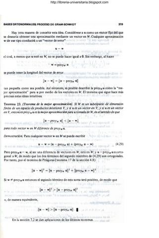 BASES ORTONORMAlES; PROCESO DE GRAM-SCHMIDT 219
Hay otra manera de concebir esta idea. Considérese a u como un vector fijo del que
se desearía obtener una aproximación mediante un vector en W. Cualquier aproximación
w de ese tipo conducirá a un "vector de error"
u-w
el cual, a menos que u esté en W, no se puede hacer igual a O. Sin embargo, al hacer
w =proYw u
se pu!de tener la longitud del vector de er~or
Ilu - wll = Ilu - proy~ ull
tan pequeña como sea posible. Así entonces, es posible describir la pre)ywu como la "me-
jor aproximación" para u por medio de los vectores en W. El teorema que sigue hace más
precisas estas ideas intuitivas.
Teorema 23. (Teorema de la mejor aproximación). Si W es un subespacio de dimensión
finita de un espacio de productos interiores V, y si u es un vector en V, y si u es un vector
en V, entonées proywu es la mejor aproximación para u tomada de W, en elsentido de que
Ilu - ~~oYw ull < Ilu - wll
para todo vector w en W diferente de proywu.
Demostración. Para cualquier vector w en W se puede escribir
u - w = (u - proYw u) + (proyw u - w) (4.29)
Pero proywu - w, al ser una diferencia de vectores en W, está en W; y u - proywu es orto-
gonal a W, de modo que los dos términos del segundo miembro de (4.29) son ortogonales.
Por tanto, por el teorema de Pitágoras (teorema 17 de la sección 4.8)
Si w *- proYwu entonces el segundo término de esta suma será positivo, de modo que
Ilu - wW > Ilu - proYw ul12
- .
o, de manera equivalente,
Ilu - wll > Ilu - proyw ull I
En la sección 7.2 se dan apli~acioncs de los úl.tilllos teoremas.
http://libreria-universitaria.blogspot.com
 