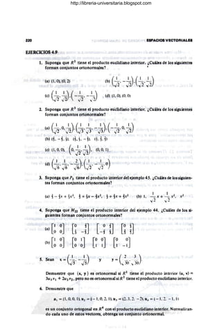 220 EsPACIOS véctORIALE8
EJERCICIOS 4.9
- -
1. Suponga que R2
tiene el producto euclidiano interior ·¿Cuáles de los siguientes
forman conjuntos ortonormales?
(a) (1 , O). (O, 2) (b) ( ~. _ 1
(5( I",. ~)
",,2 ,, 2) ...;2..; 2
(e) (~. _I~(_~. _~:::)
. J2..;2) ";2 ..)2
(~) 11. O). (0_O)
2. Suponga que R 3
liene el producto euclidiano interior. ¿Cuáles de 105 siguientes
forman conjuntos ortonormales?
(a) (~.O. ~). (~' ~T -~).(-~~.o.~)
(b)(i.-i.jl. 1i.1. - jl. (1,i.il
(c) (1. O. O). (o.~. ~). (O. O
, 1.
,
(d) (~. ~¡ - 5
6).(~. -3
2'o)
j, Suponga que P2 tJcne el produ.ctoiiltenordel ej~mplo 45. ¿Cuáles de los slguien.
tes forman conjuntos ort?rtormales? .
4. Suponga que M22 tiene el producto interior del ejemplo 44. ¿Cuáles de los si-
guientes forman conjuntos ortonom1ales?
S.
(a) [~ ~J [~ -n [-~ !J [~ n
(b) [~ ~J [~ ~J [~ ~J [~ -~J
Sean x = (~.-~) y y = ( 2 __ __ ~_)
. ,, 3<)' "jI) .
Demuestre que {x, y} es ortonormal si R,2 tiene el producto interior (u, v) =
3u IVI + 2U2 Vi, pero no es ortonormatsiR2
tiene el producto euclidiano interior.
6. Demuestre que
J1 1 = (1. 0.0.1). Uz = (-l . 0.2.1). U.l = (2. J. 2. - 21. u" = (- 1.2. - 1.11
es un conjunto ortogonal en R4
con el producto euclidiano interior. Normalizan-
do cada uno de estos 'ectorés. obtenga un conjunto ortonornial.
http://libreria-universitaria.blogspot.com
 