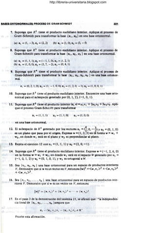 aA'J:$ ORfONORMALÉS: PROCESO pe GRAM4ICHMIDT
7. Suponga que R 2
tiene el producto euclidiano interior. Apijque eJ proceso de
Grarn -Schmi<lt para transformar la base {u), U2} en una base ortononilal.
(a) U1 = (1, -3), U2 = (2, 2) (b) U 1 = (1, O), U2. = (3, - 5)
1
8. Suponga que R 3
tiene eJ producto euclidiano in·terior¡ Aplique el proceSO de
Gram-Schmidt para transformar la base {UI, U2, 113 } en una bise ortononilál.
(a) u1 = (1 , 1, 1), u2 = (-I, I, O), p3=(1 , 2, 1)
(b) uI = (1,0, O), Pl = (3. 7, - 2), u3 '"-' (O, 4, 1)
9. Supon$a que R4
tiene el produéto elclidiano iJlterior. Aplique el proceso de
,Gram.Schmidt para transformar la base {UI' U2' 113, u", } en una base ortanor-
mal
U I = (0,2, 1, O), U2 =; (1 , -1, O~ 0), 03 = (1 , 2, O
, - '1), U4 =; (1 , O, O
, 1)
10. Suponga que R 3
tiene el producto euclidiano interior. Encuentre una base orto-
normal para el subespaciogenerado por (O, 1, 2), (-1, O, 1).
11. Slponga que R~ tiene e'l producto interior (u, v);: U¡ vi + 1U2 V2 +3U3 v). Apli-
que el proceso Gram-Schmiclt para transformar
UI = (1,1, ) U2 = (1 , 1,0) U3 =(1, 0, O)
en una base ortonOl'mal.
, " 4
IZ. El subespaci9 de R 3
gener¡¡do por los vectores UI =(s. O, -~ YU2 ::::: (0,1 , O)
es Un plano que pasa por el origen. E~prese w== (1,2, 3) en li forma w= w¡ +
W2, en donde WI está en el plano y w7 es perpendicular al plano.
13. Repita el ejercicio 12 con UI =(l, 1, 1) y U2 ::::: (2, O, ..,..1).
14. Suponga queR4
tiene el producto euclidiano interior. Exprese w::::: (-1,2,6, O)
en la fonila W =W¡ + W2, en donde W¡ está en el espaciO W generado por til =
(- 1, O
, 1, 2) YU1 = (O, 1, O, 1), y W2 es ortogonal a W.
1S. Sea {vI ' V2, V3 } una base ortonormal para un espacio de productos interiores
V. Demuestre que si w es un vector en V,entonces I1wW =<w, VI >2 +<W, V2>2
+<w, V3 >2 .
16. Sea {VI, V2, . . . ,vn } una base ortonormal para un espacio de prOductos inte-
riores V. Demuestre que si w es un vector en V, entonce~
17. En el paso 3 de la demostración del teorema 21, se afirmó que: "la independen-
cia lineal de {u(, U2 , . . . , un }asegura que
Pruebe esta afirmación.
http://libreria-universitaria.blogspot.com
 
