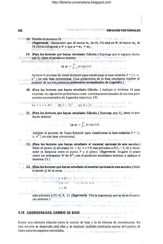 222 ESPACIOS VECTORIALES
18. Pruebe el teorema 20.
(Sugerencia. Demuestre que el vector WI de (4,25) está en W,'el vector W2 de
(4.26) es ortogonal a W y que u = WI + W2'
19. (Para los lectores que hayan estudiado Cálculo.) Suponga que el espacio vecto-
rial P2 tiene el producto interior
( p, q) = f 1- p(x)q(x) elx
Aplique el proceso de Gram-Schmidt para transformar la base estándar S = { 1, X,
X2 } en una base ortonormal. (Los polinomios de la base resultante reciben el
nombre de los tres primeros polinomios normalizados de Legendre.)
20. (Para los lectores que hayan estudiado Cálculo. ) Aplique el teorema 18 para
expresar los siguientes polinomios como combinaciones lineales de los tres poli-
nomios normalizados de Legendre (ejercicio 19).
(a) I + . + 4X 2 (e) 4 + J
21. (Para los lectores que hayan estudiado Cálculo.) Suponga que P2 tiene el pro-
ducto interior
( p. q) = r1 p(x)q(x)dx
Jo
Aplique el proceso de Gram-Schmidt para transformar la base estándar S = {l,
X, X2 } en una base ortonormal.
22. (Para los lectores que hayan estudiado el material opcional de esta sección.)
Halle el punto Q del plano 5x - 3y + z = Omás próximo a PO, -2,4) y deter·
mine la distancia entre el punto P y el plano. (Sugerencia. Imagine el plano
como un subespacio W de R 3
, con el producto euclidiano interior, y aplique el
teorema 23.)
23. (Para los lectores que hayan estudiado el material opcional de esta sección.) Halle
el punto Q de la recta
x = 21
.¡- = - 1
: = 41
más próximo a P(-4, 8, 1). (Sugerencia. Vea la sugerencia que se da en el ejerci·
cio anterior.)
4.10 COOROENADAS; CAMBIO DE BASE
Existe una estrecha relación entre la noción de base y la de sistema de coordenadas. En
esta sección se desarrolla esta idea y se analizan también resultados acerca del cambio de
bases para los espacios vectoriales. .
http://libreria-universitaria.blogspot.com
 