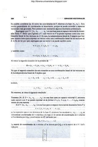224 . ESPACIOS VECTORIALES
Es posible considerar (a, b) como las coordenadas de P, relativas a la base {v¡, V2 } • Esta
noción generalizada de coordenadas es importante, porque se puede extender a espacios
vectoriales más generales. Pero primero son necesarios algunos resultados preliminares.
Supóngase que S ={v¡, V2, • .• , Vn } es una base para un espacio vectorial de dimen-
sión finita V. Dado que S genera a V, todo vector en V se puede expresar como una com-
binación lineal de los vectores en S. Es más, la independencia lineal de S asegura que hay
una manera única para expresar un vector como una combinación lineal de los vectores en
S. A fin de ver por qué, supóngase que un vector v se puede escribir como
y también como
Al restar la segunda ecuación de la primera da
Ya que el segundo miembro de esta ecuación es una combinación lineal de los vectores en
Sj la independencia lineal de S implica que
e2 - k2 = O, .. . , c" - k" = O
es decir,
En resumen, se tiene el siguiente resultado:
Teorema 24. Si S = {v¡, V2 , • .• , vn } es una base para un espacia vectorial V, entonces
todo vector ven V se puede expresar en la forma v = CI VI +e2 V2 + ... + Cn vn , exacta-
mente de una manera.
Si S = {VI. V2, . •• , Vn } es una base para un espacio vectorial de dimensión finita Vy
es la expresión para v en términos de la base S, entonces los escalares c. , C2 , . .. , cn se
dt~nominan coordenadas de v relativas a la base S. El vector de coordenadas de v relativo
a S se denota por (v)s y es el vector en Rn definido por
"'l.... = (e. _(' 2- . . . • en)
La matriz de coordenadas de v relativa a S se denota por [v]S y es la matriz de n X 1 defi-
nida por
http://libreria-universitaria.blogspot.com
 