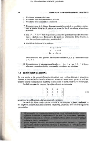 26 SISTEMAS DE ECUACIONES LINEALES Y MATRICES
a) El sistema no tiene soluciones
b) El sistema tiene exactamente una solución
e) El sistema tiene infinidad de soluciones
7. Demuestre que si el sistema de ecuaciones del ejercicio 6 es consistente, enton-
ces se puede descartar al menos una ecuación de él, sin alterar el conjJnto
solución.
8. Sea k = [= m = Oen el ejercicio 6; demuestre que el sistema debe ser consis-
tente. ¿Qué se puede decir acerca del punto de intersección de las tres rectas,
si el sistema tiene exactamente una solución?
9. Considere el sistema de ecuaciones
x + y + 2z = a
x + z = b
2x + y + 3z = e
Demuestre que para que este sistema sea consistente, a, b y e deben satisfacer
e = a + b.
10. Demuestre que si las ecuaciones lineales Xl + kX2 = e y XI + [X2 = d tienen
el mismo conjunto solución, entonces las ecuaciones son idénticas.
1.2 ELlMINACION GAUSSIANA
En esta sección se da un procedimiento sistemático para resolver sistemas de ecuaciones
lineales; se basa en la idea de reducir la matriz aumentada a una forma que sea lo suficien-
temente simple como para que el sistema de ecuaciones se pueda resolver por observación.
En el último paso del ejemplo 3 se obtuvo la matriz aumentada
[~
O
l
O
o
O
~]
a partir de la cual la solución del sistema resultó evidente.
(1.1)
La matriz (l. 1) es un ejemplo de una que se encuentra en la forma escalonada en
los renglones reducida. Para encontrarse en esta forma, una matriz debe tener las siguientes
propiedades:
http://libreria-universitaria.blogspot.com
 