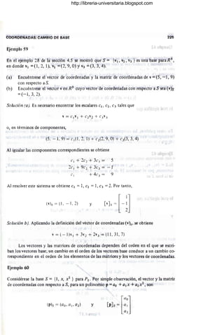 eaOROE'NAOAS;.CAMBIO DÉ BASE 225
Ejemplo 59
En el ejempló 28 de fasección 4.5 se mostró que S = {v¡, V2 , "3 } es una base para R 3
,
en donde V¡ =(1 , 2,1), vz =(2, 9, O) Y V3 =(3, 3, 4).
(a) Encuéntrese el vector de coordenadas y la matriz de coordenadas de v = (5, - 1, 9)
con respecto a S.
(b) Encuéntrese el vector ven R3
cuyo vector de coordenadas con respecto a S sea (v)s
=(-1,3,2).
Solución (a). Es necesario encontrar los escalares e¡, e2 ' e3 tales que
o, en términos de componentes,
(5. - 1, 9) = (' ,(1, 2. l ) + c2(2, 9, O) + ('3(3, 3, 4)
Al ígualar las componentes correspondientes se obtiene
(', + 2('1 + 3('.= 5
2e, + ge2 + 3e3 = - 1
e, + 4e3 = 9
Al resolver este sistema se obtiene e¡ = 1, e2 =1, e3 =2. Por tanto,
(v)s = (L - 1. 2) y
Solución bJ
. Aplicando la definición del vector de coordenadas (v)s' se obtiene
v = (- 1)v, + 3"2 + 2v3 = (11, 31, 7)
Los Vectores y las matrices de coordenadas dependen del orden en el que se escri-
ban los vectores base; un cambio en el orden de los vectores base conduce a un cambio co-
rrespondiente en el orden de los elementos de las matrices y los vectores de coordenadas.
Ejemplo 60
Considérese la base S = {1, X, X2 } para P2 . Por simple observación, el vector y la matriz
de coordenadas con respecto a S, para un polinomio p = ao +a¡x +a2x2 , son
y
[
Llo
]
[p]s = : :
http://libreria-universitaria.blogspot.com
 