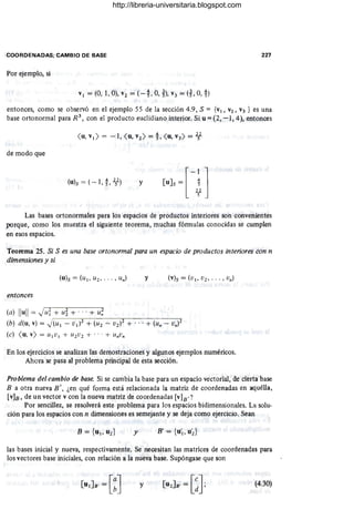 COORDENADAS; CAMBIO DE BASE 227
Por ejemplo, si
v¡ = (O, 1, O), V2 = (-t O, ~), V3 = (t O,!)
entonces, como se observó en el ejemplo 55 de la sección 4.9, S = {V¡, V2, V3 } es una
base ortonormal para R 3
, con el producto euclidiano interior. Si u = (2, -1, 4), entonces
de modo que
(u)s = (- 1, t 2l) y
Las bases ortonorma1es para los espacios de productos interiores son convenientes
porque, como los muestra el siguiente teorema, muchas fórmulas conocidas se cumplen
en esos espacios.
Teorema 25. Si S es una base ortonormal para un espacio de productos interiores con n
dimensiones y si
y
entonces
(a) Ilull = ')ui + Ld + ... + u~
(b) d(u, v) = .)(u¡ - V¡)2 + (U2 - V2)2 + .. . + (un - Vn)l
(c) <u, v) = U¡ V ¡ + U1V2 + ... + UnVn
En los ejercicios se analizan las demostraciones y algunos ejemplos numéricos.
Ahora se pasa al problema principal de esta sección.
Problema del cambio de base Si se cambia la base para un espacio vectorial, de cierta base
B a otra nueva B ', ¿en qué forma está relacionada la matriz de coordenadas en aquélla,
[~]B, de un vector v con la nueva matriz de coordenadas [v]B'?
Por sencillez, se resolverá este problema para los espacios bidimensionales. La solu-
ción para los espacios con n dimensiones es semejante y se deja como ejercicio. Sean
y B' = {u'¡, u~}
las bases inicial y nueva, respectivamente. Se necesitan las matrices de coordenadas para
los vectores base iniciales, con relación a la nuéva base. Supóngase que son
y (4.30)
http://libreria-universitaria.blogspot.com
 