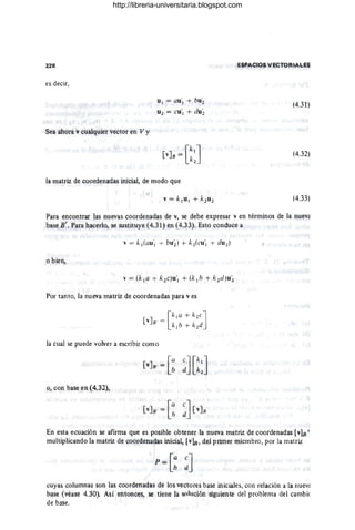 228
es decir,
Sea ahora v cualquier vector e'n V y
u¡ = au'¡ + bu~
U2 = CU'¡ + dU'2
la matriz de coordenadas inicial, de modo que
ESPACIOS VECTORIAleS
(4.31)
(4.32)
(4.33)
Para encontrar las nuevas coordenadas de v, se debe expresar V en términos de la nueva
base B'. Para hacerlo, se sustituye (4.31) en (4.33). Esto conduce a
o bien,
Por tanto, la nueva matriZ de coordenadas para v es
la cual se puede volver a escribir como
o, con base en (4.32),
En esta ecuación Se afirma que es posible obtener la nueva matriz de cootdenadas [v]B' ,
multiplicando la matriz de coordenadas inicial, [v1B, del primer miembro, por la matriz
cuyas columnas son las coordenadas de los vectores base iniciales, con relación a la hueva
base,(véase 4.30). Así entonces, se tiene la solución siguiente del problema del cambio
de base.
http://libreria-universitaria.blogspot.com
 