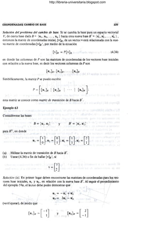 COQRQENA.PAS; CAMSIO DE I;lASE
Solución del problema del cambio de bqse. Si se cambia la base para un espacio vectorial
V, de cierta base dada E = {UI, U2, . . . , Un } hacia otra nueva base E' ={u~, u;, . . . , u~ } ,
entonces la matriz de coordenadas inicial, [vlB, de. un vector v está re·lacionada con la nue,
va matr-
il de coordenadas [vle', por medio de la ecuación
(4.34)
en donde las columnas de P son las matrices de coordenadas de los vectores base iniciales
con relación a la nueva base, es decir los vectores.columnas de P son
Simbólicamente, la matTtz P se puede·escribir
esta matriz Se conoce como matriz de transición de R hacia S '.
Ejemvlo 63
Considérense las ba~s
y
para R~, en donde
(a) Hállese la matriz de transición de E haciá B'.
(b) Usese (4.34) a fin de hallar [vlB" si
l' ~ [;J
Solución (a). En primer lugar deben encontran;e las matrices de coordenadas p~a los vec-
tores b¡¡se iniciales, uI Y lt2 , en relación con la nueva base 8'. Al segun: el p{oeedimiento
dcl ejemplo 590, el lector debe poder demostrar que
(verifíquese). de modo q.jC
[u,]8' =[ - :]
u., = - .U'I + U'2
U2 = 2y', - u~
y
http://libreria-universitaria.blogspot.com
 