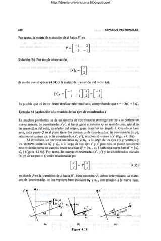 230 ESPACIOS VECTORIALES
Por tanto, la matriz de transición de B hacia B' es
[
-1
p =
1
Solución (b). Por simple observación,
de modo que al aplicar (4.34) Yla matriz de transición del inciso (a),
Es posible que el lector desee verificar este resultado, comprobando que v =- 3u~ +5~ .
Ejemplo 64 (Aplicación a la rotación de los ejes de coordenadas.)
En muchos problemas, se da un sistema de coordenadas rectangulares xy y se obtiene un
nuevo sistema de coordenadas x'y', al hacer girar el sistema xy en sentido contrario al de
las manecillas del reloj, alrededor del origen, para describir un ángulo (J. Cuando se hace
esto, cada punto Qen el plano tiene dos conjuntos de coordenadas: las coordenadas (x, y),
relativas al sistema xy, y las coordenadas (x', y'), relativas al sistema x'y' (figura 4.18a).
Al introducir los vectores unitarios u¡ y U2, a lo largo de los ejes x y y positivos y
los vectores unitarios u'¡ y u~, a lo largo de los ejes x' y y' positivos, se puede considerar
esta rotación como un cambio desde una base B = {u¡ , U2 } hasta una nueva base B' = { u;,
u~ } (figura 4.18b). Por tanto, las nuevas coordenadas (x', y') y las coordenadas iniciales
(x, y) de un punto Qestán relacionadas por
(4.35)
en donde P es la transición de B hacia B'. Para encontrar P, deben determinarse las matri-
ces de coordenadas de los vectores base iniciales U4 Y U2, con relación a la nueva base.
y' y
x
(a)
U¡
(b)
Fi¡ura 4.18
(e)
http://libreria-universitaria.blogspot.com
 