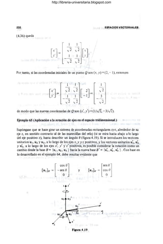 2;32 ~SPACIOS V~CTORI4~ES
(4.36) queda
[:.:] =
",2
'::]GJ
", 2 ,,2
Por tanto, si las coordenadas iniciales de un punto Q son (x, y) =(2, - 1), entonces
[~:] =
,,2 ,, 2
[-n·= _
~3~-1
",,2 ", 2 ",2 _,
d~ modo que las nuevas coordenadas de Qson (x', y'):= (l /Vi, - 3/0).
Ejemplo 65 (Aplicación a la rota.ción de ejes en el espacio tridimensional.)
Supóngase que se hace girar un sistema de coordenadas rectangulares xyz, alrededor de su
eje z, en sentido contrario al de las manecillas del reloj (si se mira hacia abajo a Jo largo
del eje positivo z), hasta describir un ángulo f) (figura 4.19j. Si se introducen los vectores
unitarios U¡ , U2 Y U3 , a lo largo de los ejes x,y y z positivos, y los ve.ctores unitarios u~, u~
y u~, a lo largo de los ejes x', y' y z' positivos, es posible considerar la rotación como un
cambio desde la base B ={ul , U2 , Ug } hacia la nueva base B' ;:: {u; , u;, u; } . Con base en
lo desarrollado en el ejemplo 64, debe resultar evidente que
[
cos 01
[u¡Ju· = -sen O
O J
y
[
sen 0]
[U 2JB' = CO~ ()
I y '
U2 _______
- - -.
.y
FiJura 4.19
http://libreria-universitaria.blogspot.com
 