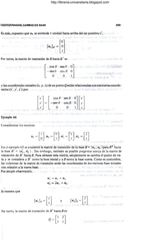 COORDENAOAS; CAMelO PI; BAS!:
Es más, supuesto que u~ se extíende 1 unidad hacia arriba del eje positivo z',
[
0'
[n,l. ~ ~J
Por tanto, la mlltriz de transici6n de B hacia n' es
[
cos e sen e O~]
- sen O cos ()
° °
y las coordenadas iniciales (x, y, z) de un punto Qestá.n relacionlldas con sus nllevas coorde·
nadas (x', y', z') por
Ejemplo 66
Considérense los vectores
sen ()
cos ()
°
En el ejemplo 63 se encontró la matriz de transición de la bllse B::: {ll¡, U2 }para Ri' hacia
la base B' = {U'l' u~ } . Sin embargo, también es poSible preguntar acerca de la matriz de
transición de n' hacia B. Para obtener esta matriz, simplemente se cambia el punto de vis.
ta y se considera a p' cOmO III base inicial y a B corno la base nueva. Como es cQstumbre,
las columnas de la matriz de transición serán las coordenadas de los vectores base iniciales
con relación II la nueVa base.
Por simple observación,
de manera que
u', = u, + J2
uí = 2111 + 1
12
y
Por tanto, la mlltriz dc transición de 8' hacia B es
Q= [: ;]
http://libreria-universitaria.blogspot.com
 