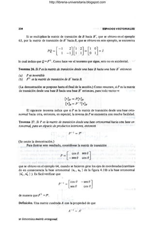 234 ESPACIOS VECTORIALES
Si se multiplica la matriz de transición de B hacia B ', que se obtuvo en el ejemplo
63, por la matriz de transición de B' hacia B, que se obtuvo en este ejemplo, se encuentra
[
-1
PQ = 1
lo cual indica que Q= ¡TI . Como hace ver el teorema que sigue, esto no es accidental.
Teorema 26. Si P es la matriz de transición desde una base B hacia una base B' entonces
(a) Pes inversible
(b) p-I
es la matriz de transición de B' hacia B.
(La demostración se pospone hasta el final de la sección.) Como resumen, si P es la matriz
de transición desde una base B hacia una base B' entonces, para todo vector v:
[v]a, = P[V]B
[V]B = P- I[V]B'
El siguiente teorema indica que si P es la matriz de transición desde una base orto-
normal hacia otra, entonces, en especial, la inversa de P se encuentra con mucha facilidad.
Teorema 27. Si P es la matriz de transición desde una base ortonormal hacia otra base or-
tonorma' para un espacio de productos interiores, entonces
p - I = pI
(Se omite la demostración.)
Para ilustrar este resultado, considérese la matriz de transición
p = [ cos e sen e]
- sen ecos ()
que se obtuvo en el ejemplo 64, cuando se hicieron girar los ejes de coordenadas (cambian-
do en consecuencia la base ortonormal {UI' ~ } de la figura 4.18b a la base ortonormal
{U'I , u~ } ). Es fácil verificar que
-1
de manera que P = pt.
p - t = [cos O
sen e
- sen () ]
cos O
Definición. Una matriz cuadrada A con la propiedad de que
se denomina matriz ortogonal.
http://libreria-universitaria.blogspot.com
 