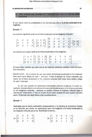 ELlMINACION GAUSSIANA 27
Si una matriz tiene las propiedades 1,2 Y3 se dice que está en la formo eSC(JlonalÚl en los
renglanes.
Ejemplo 4
Las matrices siguientes están en la forma escalonada en los renglones reducida.
[~ [~
1 -2 O
O O
4] [1 OO] O O 1
1 O 7, O 1 O,
O' O O
O -1 O O 1
O O O
Las matrices que siguen están en la forma escalonada en los renglones.
[
1 4 3
O 1 6
O O 1
1
O
O
2
1
O
6
-1
O
~J [~ ~J
~]
El lector debe verificar que cada una de las matrices anteriores satisface todos los requi-
sitos necesarios.
OBSERVACION. No es difícil ver que una'matriz en la forma escalonada en los renglones
debe tener ceros debajo de cada I principal (véase el ejemplo 4). Como contraste, una
matriz en la forma escalonada en los renglones reducida debe tener ceros arriba y abajo
de cada 1 principal.
Si, por una sucesión de operaciones elementales sobre los renglones, la matriz au-
mentada correspondiente a un sistema de ecuaciones lineales se pone en la forma escalonada
en los renglones reducida, entonces es posible obtener el conjunto solución para el
sistema por observación, o bien en el peor de los casos, después de unos cuantos sencillos
pasos. El ejemplo que sigue ilustra estas consideraciones.
Ejemplo S
Supóngase que la matriz aumentada correspondiente a un sistema de ecuaciones lineales
se ha reducido por medio de operaciones sobre los renglones a la forma escalonada en
los renglones reducida que se da. Resuélvase el sistema.
la) [~
O
1
O
lb) [~
O
1
O
O
O
4
2
3
http://libreria-universitaria.blogspot.com
 