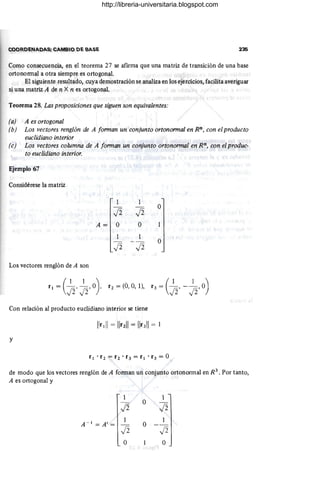 COORDENADAS; CAMBIO DE BASE 235
Como consecuencia, en el teorema 27 se afirma que una matriz de transición de una base
ortonorrnal a otra siempre es ortogonal.
El siguiente resultado, cuya demostración se analiza en los ejercicios, facilita averiguar
si una matriz A de n X n es ortogonal.
Teorema 28. Las proposiciones que siguen son equivalentes:
(a) A es ortogonal
(b) Los vectores renglón de A forman un conjunto ortonormal en Rn, con el producto
euclidiano interior
(e) Los vectores columna de A forman un conjunto ortonormal en Rn, con el produc-
to euclidiano interior.
Ejemplo 67
Considérese la matriz
1 1
Ji Ji
O
A= O O
1 1
Ji Ji
O
Los vectores renglón de A son
(
1 1 ) _ ' _(1 1 
r¡ = Ji' Ji' O , r2 - (O, 0, 1), r3 - Ji' - Ji' O)
Con relación al producto euclidiano interior se tiene
y
de modo que los vectores renglón de A forman un conjunto ortonormal en R3
• Por tanto,
A es ortogonal y
1 1
Ji
O
Ji
A - 1
= Al = 1
O
1
- -
Ji Ji
O O
http://libreria-universitaria.blogspot.com
 