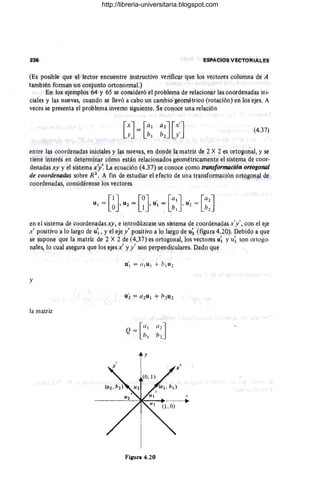 ~SPACIOS V!;C'fORIAl,.eS
(Es posibl~ que el lector encuentre instruotivo verificar que los vectores coll,lm,Vl d~ A
también formln un Qonjunto, ortQnorrnal.)
En los ejemplos 64 y 6S se consideró el problema de relacionar las ooo)"d~nadas ini,
c.iales y las nuevas, cuando s.e llevó a ca.bo un cambio geométrico (rota.ción) en los ejes. A
veces se presenta el problema inverso siguiente. Se conoce una rela.ciÓn
[x] [41 Ih][x']
y = b¡ b2 y'
(4.37)
entre las coordenadas inici.ues.y las nueVaS, en donde la matriz de 2 X 2 es ortogonal, y se
tiene interés en determinar cómo están relacionados geométrica.mente el sistema de coor-
denadas xy y el sistema xy'.La ecuación (4.37) se conoce G
oma trQ1I,${orm4cián QrtogQnal
de cO(Jrdenada$ sobre R~, A fin de estudiar el efecto de una tnH1sfonnación QrtQ~onal de
cQordenada.s, comidérense los vectores
en el sistema de coordenadas xy, e intwdt!?case un sistema de coordenaQas x'y', con el eje
x' positivo a lo largo de U'I' y el eje y' positivo a lo largo Q~ u; (figl,lra 4,20). Debido a que
se supone que la matriz de 2 X 2. de (4,37) es ortogonal, los vectores u; y u; son ortogcr.
naJes, lo cual asegura que 10$ ejes x' y y' son perpendiculares. Dado que
y
la matriz
.r
~~~~~-~~~~----.
Figura 4,20
http://libreria-universitaria.blogspot.com
 