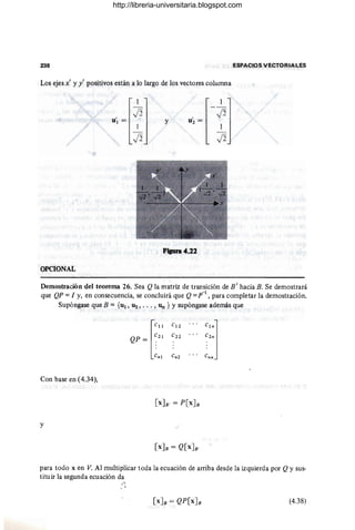 238 ESPACIOS VECTORIALES
Los ejes x' y y' positivos están a lo largo de los ve,ctores columna
1 1
- -
U'1 =
12 u~ =
12
1
Y
1
- - -
12 12
F..... 4.11
OPCIONAL
Demostración del teorema 26. Sea Q la matriz de transición de B ' hacia B. Se demostrará
que QP =1 y, en cons~cuencia, se concluirá que Q=p-1
, para completar la demostliación.
Supóngase que B = {u!, U2, • .• , Un } Y supóngase además que
['"
C!2
...
""J
QP = ~2! C22
.. . c 2n
Cn! c n2 c nn
Con base en (4.34),
y
para todo x en V. Al multiplicar toda la ecuación de arriba desde la izquierda por Qy sus-
tituir la segunda ecuación da
I~!I .
,' 1
(4.38)
http://libreria-universitaria.blogspot.com
 