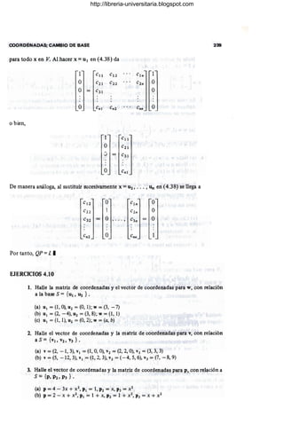 COORDENADAS; CAMBIO DE BASE 239
para todo x en V. Al hacer x = UI en (4.38) da
1 CII CI 2
O C21 C2 2
O C3 1
O Cnl Cn2 Cnn O
o bien,
De manera análoga, al sustituir sucesivamente x = U2, .. • , un en (4.38) se llega a
C 12 O cln O
C22 1 c2n O
e32 O e3n O
Cn2 O enn
Por tanto, QP = L.
EJERCICIOS 4.10
1. Halle la matriz de coordenadas y el vector de coordenadas para w, con relación
a la base S = {UI, U2 } •
(a) UI = (1, O), U2 = (O, 1); w = (3, -7)
(b) UI = (2, -4), u2 = (3, 8); w = (1,1)
(e) UI = (1, 1), U2 = (O, 2); w = (a, b)
2. Halle el vector de coordenadas y la matriz de coordenadas para v, con relación
a S = {VI, V2, V3 } •
(a) v = (2, -1,3), VI = (1, O, O), v2 = (2, 2, O), v3 = (3, 3, 3)
(b) v = (5, -12,3), VI = (1, 2, 3), v2 = (-4, 5, 6), V3 = (7, -8, 9)
3. Halle el vector de coordenadas y la matriz de coordenadas para p, con relación a
S = {p, P2, P3 } . .
(a) P = 4 - 3x + X2, PI = 1, P2 = X, P3 = X2
(b) P = 2 - x + X2, PI = 1 + x, P2 = 1 + X2, P3 = X + X2
http://libreria-universitaria.blogspot.com
 