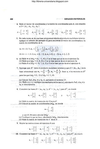 240 ESPACIOS VEctORIALES
4. Halle el vector de coordenadas y la matfiz de coordenadas para A ', Con relaCión
aS ::: {A ¡. A '2. A 3. A4 }
A
-[ 20J
, ~ I 3_
A =[-1
, 1J
1 O O
5. En cada inciso se da una base ortofiotlI1al telatívaal producto eucÍidíano interior.
Aplique el método del ejemplo 62 pata encontrar el vector de coordenadas y la
matriz de coórdenadas de w.
(a) w = (3, 7); u1 = (~, - ~} u2 = (~, 5z)
(b) w = ( ~ 1 , O; 2); u1 = (i, ~ t !), ui = (t,!. ~h u3 = eL t,t)
6. (a) Halle VI si (W)s =(6, - 1, 4) YS es la baSe que se da en el ejercicio 2a.
(b) Halle q si (q)s = (3,0, 4) YS es la base que se da en el ejercicio 3a.
(e) Ralle S si (B)S =(- 8, 7; 6, :3) YS es la base que Se da en el ejercicio 4.
7. Suponga que R1
tiene el producto eudjdiano interior }' que S == {w¡ , W2 } es la
, (3 4 4 3 ' - 2
base ortonormaJ con w ¡ = 5' - 5)' Vl2 =(-{> 5)' Sean u, v los vectores en R
para los que (u)s == (1, 1) Y(v)s =(- 1; 4).
(a) Calcule Ilull d(u, v) y (u. v), aplicando el teórema 25.
(b) Halle u y v y verifiq'ue los tesultados dei inciso (a); Galcúlando lIull d(u,v)y
(u, v) directamente.
,
8. Considere las bases B = {u¡ . Ui } Y Si = { VI, V2 } para R 2 , en donde
y
(a) Halle la matriz de transición de B hacia S' .
, (b) ~alcule la matriz de coordenadas [wlE , en donde
y use (4.34) para calcular [VIla'.
(e) Verifique lo que se hizo, calculando [wlB, directamehte.
(d) Halle la matriz de transición de B' hacia B.
9. Repita las instrucciones del ejercicio 8 con
1o. Considere las bases H = {u1 , U2, U3 } YSi == {vJ , V2 , Vj f¡lara R 3
, en donne
r
-3l
u1 = 2
L- IJ
http://libreria-universitaria.blogspot.com
 