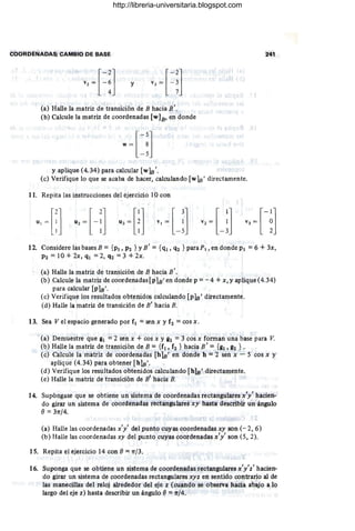 COORDENADAS; CAMBIO DE BASE 241
. [-2]
v2
= - : y
(a) Halle la matriz de transición de B hacia B'.
(b) Calcule la matriz de coordenadas [w]B' en donde
, I
y aplique (4.34) para calcular [wls'.
(e) Verifique lo que se acaba de hacer, calculando [wls ' directamente.
11. Repita las instrucciones del ejercicio 10 con , .
12. Considere las bases B = {PI, P2 } YB' ={<tI, q2 } paraP, en donde PI =6 +3x,
P2 =10 + 2x, ql =2, q2 =3 + 2x.
(a) Halle la matriz de transición de B hacia B'.
(b) Calcule la matriz de coordenadas [pIB' en donde p =- 4 + x, y aplique (4.34)
para calcular [plB'.
(e) Verifique los resultados obtenidos calculando [pls' directamente.
(d) Halle la matriz de transición de B' hacia B.
13. Sea V el espacio generado por fl = sen x y f2 = cos x.
(a) Demuestre que gl =2 sen x + cos x y g2 = 3 cos x forman una base para V.
(b) Halle la matriz de transición de B ={f l , f2 } hacia B' ={gl, g2 } .
(e) Calcule la matriz de coordenaaas [hlB' en donde h = 2 sen x - S cos x ~
aplique (4.34) para obtener [hls'.
(d) Verifique los resultados obtenidos calculando [hlB ' directamente.
(e) Halle la matriz de transición de B' hacia B.
14. Supóngase que se obtiene un sistema de coordenadas rectangulares x'y' hacien-
do girar un sistema de coordenadas rectangulares xy hasta describir un ángulo
() = 31TJ4.
(a) Halle las coordenadas x'y' del punto cuyas coordenadas xy son (- 2,6)
(b) Halle las coordenadas xy del punto cuyas coordenadas x'y' son (S, 2).
15. Repita el ejercicio 14 con () =1TJ3.
16. Suponga que se obtiene un sistema de coordenadas rectangularesx'y'z' hacien-
do girar un sistema de coordenadas rectangulares xyz en sentido contrario al de
las manecillas del reloj alrededor del eje z (cuando se observa hacia abajo a lo
largo del eje z) hasta describir un ángulo () =1TJ4.
http://libreria-universitaria.blogspot.com
 