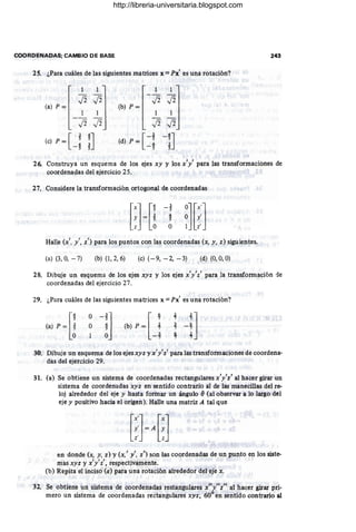 COORDENADAS; CAMBIO DE BASE 243
25. ¿Para cuáles de las siguientes matrices x = Px' es una rotación?
[
1 1] [ 1 1]
- - - - -
J2J2 J2J2
(a) p ~ _ ~ ~ (b) P ~ ~ ~
[
.3 4J
(e) P = _; ;
26. Construya un esquema de los ejes xy y los x'y' para las transformaciones de
coordenadas del ejercicio 25.
27. Considere la transformación ortogonal de coordenadas
[}[!
-t
~
s
O
Halle (x', y', z') para los puntos con las coordenadas (x, y, z) siguientes.
(a) (3, O
, - 7) (b) (1,2, 6) (c) (- 9, -2, - 3) (d) (O, O, O)
28. Dibuje un esquema de los ejes xyz y los ejes x'y'z' para la transformación de
coordenadas del ejercicio 27.
29. ¿Para cuáles de las siguientes matrices x =Px' es una rotación?
O
O
:-iJ
30: Dibuje un esquema de los ejesxyz y x'y'z' para las transformaciones de coordena-
das del ejercicio 29.
31. (a) Se obtiene un sistema de coordenadas rectangulares x'y'z' al hacer girar un
sistema de coordenadas xyz en sentido contrario al de las manecillas del re-
loj alrededor del eje y hasta formar un ángulo Ó(al observar a lo largo del
eje y positiVO hacia el origen). Halle una matriz A tal que
en donde (x, y, z) y (x,' y" z') son las coordenadas de un punto en los siste-
mas xyz y x'y'z', respectivamente.
(b) Repita el inciso (a) para una rotación alrededor del eje x.
32. Se obtiene un sistema de coordenadas restangulares x"y"z" al hacer girar pri-
mero un sistema de coordenadas rectangulares xyz; 60° en sentido contrario al
http://libreria-universitaria.blogspot.com
 