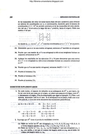244 ESP~C,OS VECTORIALES
de la& manecillas del reloj (al mirar hacia abajo del eje z positivo), p¡u-a obtener
un sistellla de coordenadas xyz y, a continuación, haciendo girar el sistema de
coordenadas x'y'z', 45° en sentido contrario al de las manecillas del reloj alrede"
dor del eje y' (si se mira a lo largo del eje y ' positivo, hacia el origen). Halle una
matriz A tal que
en donde (x, y, z) y (x", y", z") 'son las coordenadasxyz y x"y"z" de un punto.
33. Demuestre que si A es una Illatriz ortogonal, entonces A t también es ortogonal.
34. Pruebe que una matriz de n X n es ortogonal si sólo si sus renglones forman un
conjunto ortonormal en Rn.
35. Aplique los resultados de los ejercicios 33 y 34 para demostrar que una matriz
de n X n es ortogonal si y sólo si sus columnas fOrman Un conjunto ortonormal
enRn.
36. Pruebe que si P es una matriz ortogonal, entonces det(P) =1 ó - l .
37. Pruebe el teorema 25a.
38. Pruebe el teorema 25b.
39. Pruebe el teorema 25c.
EJERCICIOS SUPLEMENTARIOS
1. En cada inciso, el espacio de solución es un subespacio de R 3
y, por tanto, de-
be ser una recta que pasa por el origen, un plano que pasa por el origen, todo R 3 ,
o únicamente el origen. (Vea la observación que sigue al ejemplo 11.) Para cada
sistema, determine cuál es el caso. Si el subespacio es un plano, halle una ecua-
ción para él, y si es una recta encuentre las ecuaciones paramétricas.
(a) Ox + Oy + Oz = O
(c) x - 2y + 7z = O
- 4x + 8y + 5z = O
2x - 4y + 3z = O
(b) 2x - 3y + z = O
6x - 9y + 3z = O
-4x + 6y - 2z = O
(d) x + 4y + 8z = O
2x + 5y + 6z = O
3x + y - 4z = O
2 Suponga que R4
tiene el producto euclidiano interior.
(a) Halle un vector en R4
sea ortogonal a q¡ = O, O, O, O) YU4 = (O, O, O, 1)
Yforme ángulos iguales con 112 = (O, 1, O, O) YU3 = (O, O, 1, O).
(b) Halle un vector x = (x¡, X2, X3, X4) de longitud 1 que sea ortogonal a U¡ y
U2, por arriba, y tal que el coseno del ángulo entre x y U2 sea el doble del
coseno del ángulo entre x y U3.
http://libreria-universitaria.blogspot.com
 