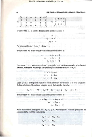 ~Q ~1§'f~I'4IA§ PI; EClUM~IQI'lt;~ !"INEAL~§ y MAT~I~¡;1j
1,) [~
P Q Q 4
~~l lo) [~
O O
~]
O 1 O J
O O 5
l ~
O O Q O
O O
Solución parg a). El ~i§temª c~ ¡;guaQjon~s Qprre§poQdient~ es
XI 5
x~ = = 2
~~ = 4
Xl +4,x!j, == ""'" l
X2 + 2x4 = 6
X3 + 3x4 = 2
P-u~sto q1.H: ~l, x~ y X3 corresp~mºen ª1ppngipales ~r¡ la m¡ltri~ alJm~ntll<lª, se l"s llamará
,,ªrHlb/~!i nr;"o;pale$. Al4e&pejílf lªli vªP¡iI?J~& pringjpwlls ~n t~rmi!lQs º~ ~4 dll
Xl ::; ~ 1 ~ 4x4
,x7. ¡= (í -. 2x4
~3 = 2 - 3X4
pagQ gu~ ¡l ~4 se !e IHllc~ ªsignª" un valor arbitrarig, por ~jemplo t, 8~ tl!mjl. una inflni.
d¡lq ge sQ!ucioJle~. El gp!ljuntp sglllción queda Pª90 por 11)s fprrnt¡Jª&
Xl = -1 ~ 4t, ~2 ~ 6 - 2t,
x~
+4~s == ~ ~
+ J~s = 1
X 4 + 5xs = ~
Aquí lªs v¡lriables prinGipru~~ ~Q!l XII X3 't x¡· Al despejllf hjs Yllriable~ principales en
téimjno~ de lª~ vari¡ibles r!l~taJltes dª .
-~l = -~ ..., 4xs - 6x~
X3 == 1 = 3xs
http://libreria-universitaria.blogspot.com
 
