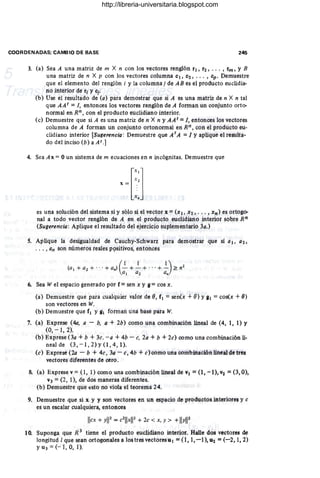 COORDENADAS; CAMBIO DE BASE 246
3. (a) Sea A una matriz de m X n con los vectores renglón r1, r2, ... , rm, y B
una matriz de n X p con los vectores columna c1, C2, ... , cp . Demuestre
que el elemento del renglón i y la co1umnaj de AB es el producto euclidia-
no interior de ri YCj.
(b) Use el resultado de (a) para demostrar que si A es una matriz de n X n tal
que AA t = 1, entonces los vectores renglón de A forman un conjunto orto-
normal en Rn, con el producto euclidiano interior.
(c) Demuestre que si A es una matriz de n X n y AAt = 1, entonces los vectores
columna de A forman un conjunto ortonormal en Rn, con el producto eu-
clidiano interior [Sugerencia : Demuestre que AtA = 1 Yaplique el resulta-
do del inciso (b) a At.]
4. Sea Ax = Oun sistema de m ecuaciones en n incógnitas. Demuestre que
x = [::J
x.
es una solución del sistema si y sólo si el vector x = (x 1, X2, ••. , Xh) es ortogo-
nal a todo vector renglón de A en el producto euclidiano interior sobre Rn
(Sugerencia: Aplique el resultado del ejercicio suplementario 3a.)
S. Aplique la desigualdad de Cauchy-Schwarz para demostrar que si al, a2,
... , an son números reales P9sitivos, entonces
(al + a2 + ... + a.) - + - + ...+ - ;?: n2
(1 1 1)
Q 1 a2 Q.
6. Sea W el espacio generado por f = sen x y 11 = cos x.
(a) Demuestre que para cualquier valor de 8, f1 = sen(x + 8) y 81 = cos(x + 8)
son vectores en W.
(b) Demuestre que f1 y 111 forman una base para W.
7, (a) Exprese (4d, a - b, a + 2b) como una combinación lineal de (4, 1, 1) Y
(O, - 1, 2).
(b) Exprese (3a + b + 3c. - a + 4b - c, 2a + b + 2c) como una combinaci6n lí-
nealde (3,-1,2)y(l,4,1).
(e) Exprese (20 - b + 4e, 3a - e, 4b + e) como una combinación lineal de tres
vectores diferentes de cero.
8. (a) Exprese v = (1,1) como una combinación lineal de VI = (1, -1), V2 = (3,0),
V3 = (2, 1), de dos maneras diferentes.
(b) Demuestre que 4;;StO no viola el teorema 24.
9. Demuestre que si x y y son vectores en un espacio de productos interiores y c
es un escalar cualquiera, entonces
licx + yI12
= e2
11xli2 + 2e < x, y > +IiYli2
10. Suponga que R 3 tiene el producto euclidiano interior. Halle dos vectores de
longitud 1que sean ortogonales a los tres vectores u I =(l, 1, -1), U2 =(-2, 1, 2)
YU3 = (-1,0, 1).
http://libreria-universitaria.blogspot.com
 