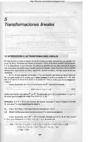 5
Transformaciones lineales
5.1 INTROOUCCION A LAS TRANSFORMACIONES LINEALES
En esta sección se inicia el estudio de las funciones con valor vectorial de una variable vec-
torial. Es decir, funciones que tienen la forma w =F(v), en donde la variable independiente
v y la dependiente w son vectores. Se enfoca la atención en una clase especial de funcio-
nes vectoriales conocidas como transformaciones lineales. Estas funciones tienen muchas
aplicaciones importantes en física, ingeniería, ciencias sociales y diversas ramas de las ma-
temáticas.
Si V Y W son espacios vectoriales y F es una función que asocia un vector único en
W, con cada vector en V, se dice que F aplica (mapea) Ven W y se escribe F: V ~ W. Ade-
más, si F asocia el vector w al vector v se escribe w = F(v) y se dice que w es la imagen de
v bajo F.
Como ilustración, si v =(x, y) es un vector en RZ
, entonces la fórmula
F(v) = (x, x + y, x - y) (5.1)
defme una función que aplica RZ
en R3
• En particular, si v = (1 ,1), entoncesX = 1 YY = 1,
de modo que la imagen de v bajo Fes F(v) = (1,2, O):
Definición Si F: V ~ W es una función del espacio vectorial V hacia el espacio vectorial
W, eO
ntonces F es una transformación lineal si
(i) F (u + v) =F(u) + F(v) para todos los vectores u y ven V.
(ii) F(ku) = kF(u) para todos los vectores u en Vy todos los escalares k.
Como ilustración, sea F:Rz ~ R 3 la función definida por (5.1). Si u = (X., y¡) Y
v =(xz, Yz), entonces u +v =(XI +Xz, YI +yz), de modo que
F(u + v) = (XI + X2' [Xl + X2] + [YI + Y2], [XI + X21- [Y1 + Y2])
= (XI' XI + YI' Xl - YI) + (X2' X2 + h,'X+ - h)
= F(u) + F(v)
247
http://libreria-universitaria.blogspot.com
 