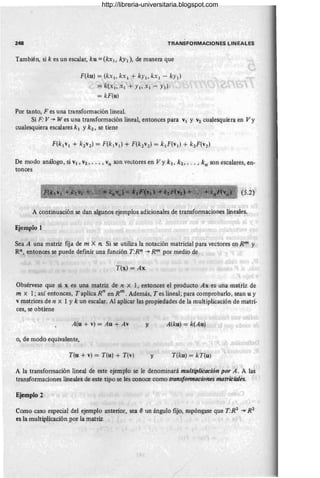 -
248 TRANSFORMACIONES LIN EALES
También, si k es un escalar, ku =(kx¡, ky¡), de manera que
F(ku) = (kx¡, kx¡ + ky¡, kx¡ - ky¡)
= k(x¡ , X¡ + y¡, Xl - y¡)
= kF(u)
Por tanto, F es una transformación lineal.
Si F V ~ W es una transformación lineal, entonces para V¡ y V2 cualesquiera en Vy
cualesquiera escalares k ¡ Yk2 , se tiene
De modo análogo, si V¡ , V2, • .• , vn son vectores en Vy k ¡, k2 , • . • , kn son escalares, en-
tonces
(5.2)
A continuación se dan algunos ejemplos.adicionales de transformaciones lineaÍes.
Ejemplo 1 , I
Sea A una matriz fija de m X 11. Si se utiliza la notación matricial para vectores en Rm y
Rn, entonces se puede definir una función T:Rn ~ Rm por medio de
T(x) = Ax
Obsérvese que si x es una matriz de n xl, entonces el producto Ax es una matriz de
m x l ; así entonces, Taplica R n
en Rm
. Además, T es lineal; para comprobarlo, sean u y
v matrices de n X 1 Yk un escalar. Al aplicar las propiedades de la multiplicación de matri-
ces, se obtiene
A(u + v) = Au + Av y A(ku) = k(Au)
o, de modo equivalente,
T(u + v) = T(u) + T(v) y T(ku) = kT(u)
A la transformación lineal de este ejemplo se le denominará multiplicación por A. A las
transformaciones lineales de este tipo se les conoce como transformaciones matriciales.
Ejemplo 2
Como caso especial del ejemplo anterior, sea eun ángulo fijo supóngase que T:R2 ~ R2
es la multiplicación por la matriz
/
http://libreria-universitaria.blogspot.com
 