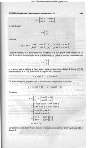 INTROOUCCION A LAS T RANSFORMACIONES LINEALES
A = reos e
sen e
-sen eJ
eos e
Si v es el vector
entonces
r
eos e
T(v)=Av=
sen e
- sen e J[xl = [xeos e - y sen eJ
eos e · yJ x sen e_
+ yeos e
249
Geométricamente, 1(v) es el vector que se obtiene si se hace girar v hasta describir un án-
gulo e· A fin de comprobarlo, sea <p el ángulo entre v y el eje x positivo y supóngase que
v' = e:J
es el vector que se obtiene al hacer girar v hasta que describe un ángulo e(figura 5.1). Se
demostrará que v' = 1(v). Si r denota la longitud de v, entonces
x = r cos cP y = r sen cp
De modo semejante, supuesto que vI tiene la misma longitud que v, se tiene
Por tanto,
x' = r eos(e + cp) y' = r sen (e + cp)
v
'= [::J= G:~s(~:::J
= [r eos eeos cp - r sen esen cpJ
rsen eeos cp + reos esen rp
= [x eos () - y sen eJ
x sen e+ yeos e
= [::: -:~:~J[:J
= Av = T(v)
La transformación lineal de este ejemplo se conoce como rotación de R 'l hasta describir el
ángulo e.
http://libreria-universitaria.blogspot.com
 