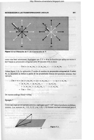 INTRODUCCION A LAS TRANSFORMACIONES LINEALES 251
lo)
Figura S.2 (a) Dilatación de V. (b) Contracción de V.
como una base ortononnal. Supóngase que T: V""* Wes la función que aplica un vector v
en V hacia su proyección ortogonal sobre W (sección 4.9); es decir
(véase figura 5.3). La aplicación T recibe el nombre de proyección ortogolUll de V sobre
W; su linealidad se deduce a partir de las propiedades básicas del producto interior. Por
ejemplo,
T(u + v) = ( u + v, W1 > W 1 + ( u + v, W2 > W2 + ... + ( u + v, wr> w r
= ( u, W1 > W1 + ( u, W2> W2 + ... + ( u, wr> w r
+ ( v, W1 > W1 + ( v, W2 > W2 + ... + ( v, wr> w r
= T(u) + T(v)
De manera análoga T(ku) = kT(u).
Ejemplo 7
Como caso especial del ejemplo anterior, supóngase que V = R3
tiene el producto euclidiano
interior. Los vectores W¡ =(1, O, O) YW2 =(O, 1, O) fonnan una base orto normal para el
Figura 5.3
w
http://libreria-universitaria.blogspot.com
 