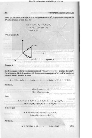 252 TRANSFORMACIONES LINÉALES
plano xy. Por tanto, si v = (x, y, z) es cualquier vector en R 3
, la proyección ortogonal de
R3
sobre el plano xy está dada por
(Véase figura 5.4.)
z
Ejemplo 8
T(v) = ( v, w¡ ) w¡ + ( v, W2) W2
= x(l, 0, O) + y(O, 1, O)
= (x, y, O)
(x, y, z)
(x, y , O)
y
~ .
Figura 5.4
Sea Vunespacio vectorial conn dimensiones y S = {W1, W2, ... ,W } tina base fija para V.
n .
Por el teorema 24 de la sección 4.10, dos vectóres cualesqiliera u y ven V sé pueden es-
cribir de manera única en la forma
Por tanto,
Pero
de modo que
Por tanto,
y v = d¡w¡ + d2 wl + ... + dllwn
(u)s = (el, el, ... , en)
(v)s = (d¡, dl , ... , dn)
u + v = (e¡ + d¡)w l + (el + dl)Wl + ... + (etl + dll)wtI
ku = (ke¡}w¡ + (ke2 )wl + .. .+ (ketl)wlI
(u + v)s = (cl + di' Cl + dl , .. . ; ctI + e/h}
(klÍ)s = (kc¡, ke2' . .. , kctI )
y (5.3)
http://libreria-universitaria.blogspot.com
 