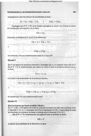 INTRODUCCION A LAS TRANSFORMACIONES LlNEAL!OS 25;3
Análogamente, para las matrices de cQordenadas se tiene
[u + vJs = [uJs + [vJs y [kuJs = k[uJs
Supóngase que T: V -* Rn es la función que aplica un vector v en V hacia su vector
de coordenadas con respecto a S; es decir,
T(v) = (v)s
Entonces, en tér:ninos de T, en (5.3) se afirma que
T(u + v) = T(u) + T(v)
y
T(ku) = kT(u)
Así enton¡:;es, T es una transformación lineal de V haci~ Rn.
Ejemplo 9
Sea Vun espacio de productos interiores y supóngase que Vo es cualquier vector fijo en V.
Sea T: V -* R la transformacjón que aplica un vector v hacia su producto interior ¡:;on vo ;
es decir,
T(v) = <v, Yo>
Con base en las propiedades de un producto interior,
T(u + v) = <u + v, Yo> = <u, Yo> + <v, Yo> = T(u) + T(v)
y
T(ku) = <ku, Yo> = k<u, Yo> = kT(u)
de manera que T es una transformación lineal.
Ejemplo 10
(para los lectores que hay!l{l estudiado Cálculo.)
Sea V =C[O, 1 ] el espacio vectorial de todas las funciones con valor real continuas sobre
el intervalo O ~ x ~ 1 Ysupóngase que W es el subespacio de C[O, 1 ] que consta de todas
las funciones con primeras derivadas continuas sobre el intervalo O~x ~ 1.
Sea D: W-* V la transformación que aplica f hacia su derivada; es decir,
D(f) = f'
Al aplicar las propiedades de la derivación, se tiene
http://libreria-universitaria.blogspot.com
 