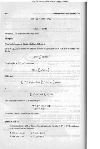 254 TRANSFORMACIONES LINEALES
D(f + g) = D(f) + D(g) .
y
D(kf) = kD(f)
Por tanto, D es una transformación lineal.
Ejemplo 11
(para los lectores que hayan estudiado Cálculo.)
Sea V = e[O, 1] el mismo del ejemplo anterior y supóngase que J: V -+ R se define por me-
dio de
J(f) = JOI f(x) dx
Por ejemplo, si [(x) = X2 , entonces
Dado que
JOI (f(x) + g(x))dx = JOI f(x)dx + JOI g(x)dx
y
JOI kf(x) dx = k JOI f(x) dx
para cualquier constante k, se deduce que
J(f + g) = J(f) + J(g)
J(kf) = kJ(f)
Por tanto, J es una transformación lineal.
EJERCICIOS 5.1
En los ejercicios 1 al 8 se da una ,fórmula para una función F:R2
-+ R 2
. En cada ejer-
cicio, determine si F es lineal.
1. F(x, y) = (2x, y)
3. F(x, y),= (y, x)
2. F(x, y) = (x2
, y)
4. F(x, y) = (0, y)
http://libreria-universitaria.blogspot.com
 