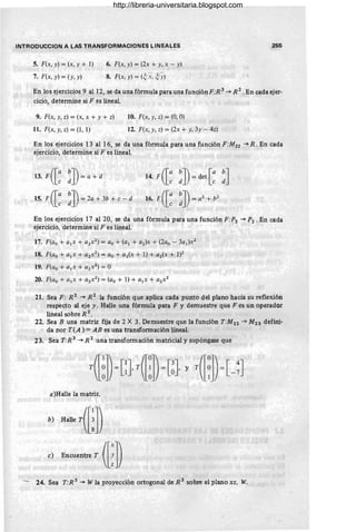 INTRODUCCION A LAS TRANSFORMACIONES LINEALES
5. F(x, y) = (x, y + 1)
7. F(x, y) = (y, y)
6. F(x, y) = (2x + y, x - y)
8. F(x, y) = W-X,~y)
255
En los ejercicios 9 al 12, se da una fórmula para una función F:R 3
-+ R 2
, En cada ejer-
cicio, determine si F es lineal.
9. F(x, y, z) = (x, x + y + z)
11. F(x, y, z) = (1 , 1)
10. F(x, y, z) = (O, O)
12. F(x, y, z) = (2x + y, 3y - 4z)
En los ejercicios 13 al 16, se da una fórmula para una función F:M22 -+ R. En cada
ejercicio, determine si F es lineal.
15. F([; :])= 2a + 3b + e - d
14. F
([; :])= det [ ; : ]
16. F
([; :])= a
2
+ b
Z
En los ejercicios 17 al 20, se da una fórmula para una función F :P 2 -+ P 2 . En cada
ejercicio, determine si F es lineal.
17. F(ao + a¡x + a2x 2
) = ao + (a¡ + a2 )x + (2ao - 3a¡)x2
18. F(ao + a¡x + azx
2
) = ao + a¡(x + 1) + az(x + 1)2
19. F(ao + a¡x + azx
z
) = O
20. F(ao + a¡x + azx 2
) = (ao + 1) + a¡x + a2x 2
21. Sea F: R 2
-+ R 2
la función que aplica cada punto del plano hacia su reflexión
respecto al eje y. Halle una fórmula para F y demuestre que F es un operador
lineal sobre R 2
•
22. Sea B una matriz fija de 2 X 3. Demuestre que la función T:M 22 -+ M23 defini-
da por T(A ) = AB es una transformación lineal.
23. Sea T:R 3
-+ R 2
una transformación matricial y supóngase que
a)Halle la matriz.
b) Hill' rm])
,) Bnro,na. r ([: ])
- 24. Sea T:R 3 -+ W la proyección ortogonal de R 3 sobre el plano x z, W.
http://libreria-universitaria.blogspot.com
 