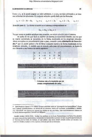 eliMiNAe,óN GAUSSIANA 29
Cómo a x s se le puede asignar un valor arbitrarlo, t, Y a Xi un Valor árblUafiti s, se tiene
una infinidad de soluciones. El conjunto sólud6n qÚeda dado por las fórmúlas
Xl = ~ 2 ~ 4t - 6s, Xs = t
Solil'cion paro d), La última ecuación @i1 el sistema cdl'tlispondierite es
Ya qué nunca es posible satisfacer esta ecuación, no existe solución para el sistema.
Se acaBa dé ver qué fácil es resolver un sistema de ecuaciones lineales, una vet qUe
su matriz auffi.éntada se encuefitra en la foma escalonada en los renglones reduCida.
Ahora se explica un procedimiento paso a paso, conocido como eliminM:ión de Gauss-Jor-
dan,';' que se puedé aplicar a fin de llevar cualquier matriz a la fonna escalonada en los
rengl'ortes redúcida. A medida que se enuncie cada paso del procedimiento, se ilustra ia
idea ilevandó a esa foma a la matriz siguiente:
o - 2
4 -10
4 -5
o 7
6 12
6 ~5
• >"-~',{'-.~~1' . - " , ·4~. ,', ~ -",,~.'. ',*,,-~"'.
;jj:~1iy ,!:::~¡, '_~J_ .~. ~ , :( ,. ,~~~,: ~;~";.~. ~f:~~ ~.:~~' J '~::Ii'l r.:;~~",':~,,,,~c, .;,
[~~ ~ ~~~ ~ 1; ;~]~
1 4 -5 6 -5 -1
L Columna mis ala iiquierda tIbe HU
comta coirip1étameiíte de ceÍ'OS
'" ea,.l Friedrich Gauss (1777-J 855). A veces conocido como el "príncipe de los matémáticos", Gáuss
hizo valiosas contribuciones á la teoría de los números, teoría de funciones, probábiÍidad y éstadÍs-
tica. Descubrió una manera de calcular las órbitas de los asteroides, hizo dcscubrÍIriiento's básicos en
la teoría electromagnéticá e inventó un telégrafo.
Camüle lardan (l838-j 922). lordan fue profesor en la École Polyteehnique én París. Fue pionero
en varias ramas de las matemáticas, incluyendo la teoría de las matrices. Se hizo en pártieular famoso por
el Teorema de la Curva de Jordan, el cual anrma: una curva simple cerrada (como un círculo o url
cuadrado) divide al plano en dos regiones conexas que no se intersccan.
http://libreria-universitaria.blogspot.com
 