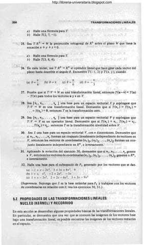 256 TRANSFORMACIONES LINEALES
a) Halle una fórmula para T
b) HalleT(2,7, -l).
~ 25. Sea T :R 3
~ W la proyección ortogonal de R 3
sobre el plano W que tiene la
ecuación x + y + z = O.
a ) Halle una fórmula para T
b) Halle T(3, 8, 4).
~ 26. En cada inciso, sea T:R 2 ~ R 2 el operador lineal que hace girar cada vector del
plano hasta describir el ángulo e. Encuentre T(- 1, 2) Y T(x, y), cuando
re
(a) 0="4 (b) O= re
re
(c) 0= -
6
7r
(d) 0=- -
3
27. Pruebe que si T : V ~ W es una transformación lineal, entonces T(u-v) = T(u)
- T(v) para todos los vectores u y v en V.
28. Sea [VI, V2, .. . , Vn ] una base para un espacio vectorial V y supóngase que
T:V ~ W es una transformación lineal. Demuestre que si T(VI) = T(V2) =.
. ..=T(vn ) =O, entonces T es la transformación cero.
29. Sea [VI' V2, .. . ' V
n ] una base para un espacio vectorial V y supóngase que
T : V ~ V es un operador lineal. Demuestre que si T(Vl) = VI, T(V2) = V2 '
.. . , T(vn ) = Vn ' entonces T es la transformación identidad sobre V.
30. Sea S una base para un espacio vectorial V, con n dimensiones. Demuestre que
si Vi, V2, .. ., vr forman un conjunto linealmente independiente de vectores en
V, eptonces los vectores de coordenadas (Vi )s' (V2 )s, ..., (vr)S forman un con-
junto linealmente independiente en Rn , e inversamente.
31. Aplicando la notación del ejercicio 30, demuestre que si VI' V2' . . . ,V, genera
a V, entonces los vectores de coordenadas (VI )s' (V2 )s' . .. , (v,)s generan a Rn,
e inversamente.
32. Halle una base para el subespacio de P2 generado por los vectores que se dan.
(a) -1 + x - 2x2
, 3 + 3x + 6x
1
, 9
(b) l+x, X2, -2 + 2x 2
, -3x
(e) 1 + x - 3x2
, 2 + 2x - 6x 2
, 3 + 3x - 9X2
(Sugerencia. Suponga que S es la base estándar para P2 y trabájese con los vectores
de coordenadas en relación con S; vea los ejercicios 30, 31.)
5.2 PROPIEDADES DE LAS TRANSFORMACIONES LINEALES:
NUCLEO (KERNEL) y RECORRIDO
En esta sección se desarrollan algunas propiedades básicas de las transformaciones lineales.
En particular, se demuestra que una vez que se conocen las imágenes de los vectores base
bajo una transformación lineal, es posible encontrar las imágenes de los vectores restantes
en el espacio.
http://libreria-universitaria.blogspot.com
 