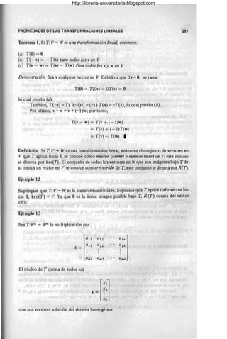 '¡'ROPIEÓADES DE LAS TRANSFORMACIONES LINEALES
Teorema 1. Si r· V -+ Wes una transformación lineal, entonces:
(a) T(O) = O
(b) T( - v) = - T(,;) para todos los ven V
(e) r(v - w) = T(v) - T(w) Para todos los vy wen V
Demostración. Sea vcualquier vector en V. Debido a que Ov= O, se tiene:
T(O) = T(Ov) = OT(v) = O
lci cual prueba (a).
También, T(-v) = T( (-l)v) = (-1) T(v) = -T(v), lo cual prueba (b).
Por últiino, v - w = v +(-1 )w; por tanto,
T(v - w) = T(v + (-1)w)
= T(v) + (-1)T(w)
= T(v) .- T(w) I
257
Defmición. Si T: V -+ W es una transformación lineal, entonces el conjunto de vectores en
V que T aplica hacia O se conoce como núcleo (kernel o espacio nulo) de T; este espacio
se denota por ker(J). El conjunto de todos los vectores en Wque son imágenes bajo T de
al menos un vector en V se conoce como reco"ido de T; este conjunto se denota por R(J).
Ejemplo 12
Supóngase que T V -+ Wes la transformación cero. Supuesto que T aplica: todo vector ha-
Cia O, ker(T) = V. Ya que O es la única imagen posible bajo T, R(T) consta del vector
cero.
Ejehlplo 13
Sea T:Rn -+ Rm la multiplicación por
El núcléo de T consta de todos los
que son vectores solución del sistema homogéneo
http://libreria-universitaria.blogspot.com
 