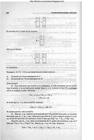 258 TRANSFORMACIONES LINEALES
El recorrido de T consta de los vectores
tales que el sistema
l
XIJ lhlJ
X2 h2
A. = .
. .
. .
xn hm
es consistente.
Teorema 2. Si T: V ~ W es una transformación lineal entonces:
a) El núcleo de T es un subespacio de V.
b) El recorrido de T es un subespacio de W.
Demostración.
a) Para demostrar que ker(T) es un subespacio, se debe demostrar que es cerrado
bajo la adición y la multiplicación escalar. Sean VI y V2 vectores en ker (T) y supó~gase
que k es cualquier escalar. Entonces,
T(v 1 + v2) = T(v¡} + T(v2 )
= 0 + 0=0
de modo que VI + V2 está en ker(1). También
T(kv¡) = kT(v¡} = kO = O
de manera que kVI está en ker(T).
b) Sean WI YW2 vectores en el recorrido de T. Para probar esta parte, es necesario
demostrar que WI + W2 Y kw l están en el recorrido de T, para cualquier escalar k ;es de-
cir, se han de encontrar los vectores a y b en V tales que T(a) = W¡ + W2 YT(b) = kw 1 .
Supuestó que WI Y W2 están en el recorrido de T, existen los vectores al Ya2 en V
tales que T(a¡) =WI YT(a2) =W2. Sean a =al + a2 Yb =kal . Entonces
http://libreria-universitaria.blogspot.com
 