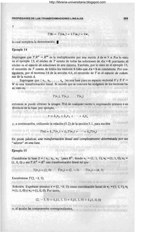 PROPIEDADES DE LAS TRANSFORMACIONES LINEALES 259
y
T(b) = T(ka¡) = kT(a¡) = kw¡
lo cual completa la demostración. •
Ejemplo 14
Supóngase que T:Rn -+ R m es la multiplicación por una matriz A de m X n. Por lo visto
en el ejemplo 13, el núcleo de T consta de todas las soluciones de Ax = O; por tanto, el
núcleo es el espado de soluciones de este sistema. También, por lo visto en el ejemplo 13,
el recorrido de T consta de todos los vectores b tales que Ax = b es consistente. Por con-
siguiente, por el teorema 14 de la sección 4.6, el recorrido de T es el espacio de colum-
nas de la matriz A.
Supóngase que { VI , V2, . .. , vn }es una base para un espacio vectorial Vy T: V-+
W es una transformación lineal. Si sucede que se conocen las imágenes de los vectores ba-
se, esto es,
entonces se puede obtener la imagen T(v) de cualquier vector v, expresando primero v en
términos de la base, por ejemplo, .
y, a continuación, utilizando la relación{5.2) de la sección 5.1, para escribir
En pocas palabras, una transformación lineal está completamente determinada por sus
"valores" en una base.
Ejemplo 15
Considérese la base S = { VI, V2, V3 } para R3
, donde VI = (1 , 1, 1), V2 = (1, 1, O), V3 =
(1, 0, O) Ysea T:R 3 -+ R2
una transformación lineal tal que
T(v l ) = (1, O)
Encuéntrese T(2, -3, 5).
Solución. Exprésese primero V = (2, -3,5) como combinación lineal de VI =(1,1,1), V2
= (1, 1, O) YV3 = (1, 0, O). Por tanto,
(2, - 3, 5) = k¡(I , 1, 1) + k2(1, 1, O) + k3(1, O, O)
o, al igualar las componentes correspondientes,
http://libreria-universitaria.blogspot.com
 