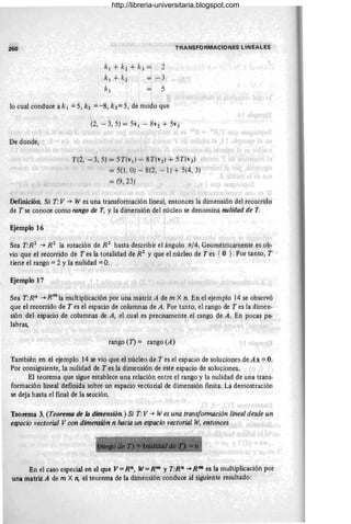 260
k¡ + k2 + k3 =
k¡ + k2
k¡
2
-3
5
TRANSFORMACIONES LINEALES
10 cual conduce a k 1 = 5, k2 = -8, k 3 = 5, de modo que
De donde;
-
(2, -3, 5) = 5v¡ - 8vi + 5v3
T(2, -3,5) = 5T(v¡) - 8T(vi} + 5T(v3 )
= 5(1, O) - 8(2, -1) + 5(4,3)
=(9,23)
DefiDición. Si T: V-+ W es una transformáción lineal, entonces la dimensión del reéorrido
de T se conoce como rango de T, y la dirriensión del núcleo se denomina nulidad de T.
Ejemplo 16
Sea T·R2
-+ R2
la rotación de R2
hasta describir el ángulo 11/4. Geométricamente eS ob-
vio que el recorrido de T es la totalidad de R2
y que el núcleo de Tes { O }. Por tanto, T
tiene el rango =2 Yla nulidad =O.
Ejempio 17
Sea T:Rn -+ R.m
la muitiplicación por una matriz A de m X n. En el ejemplo 14 se observó
que el recorrido de T es el espacio de columnas de A. Por tanto, el rango de T es la dimen-
sión del eSpacio de columnas de A, el cual es precisamente el rango de A. En pocas pa-
labraS;
rango (1) = rango (A)
También en el ejemplo 14 se vio que el núcleo de T es el espacio de soluciones de Ax = O:
Por consiguiente, la nulidad de T es la dimensión de este espacio de soluciones.
El teorema que sigue establece una relación entre el rango y la nulidad de una tnins-
formación lineál definida sobre un espacio vectorial de dimensión finita. La demostración
se deja hasta el final de la sección.
Teorema 3. (Teorema de la diniens;ón.) Si T· V -+ Wes una transformación lineal desde un
espacio vectorial V con diniensión n hacia un espacio vectorial W, entonces
En el caso especial en el que V=Rn, W= Rm y T:R" ~ Rm es la multiplicación por
una matriz A de m X n, éi teorema de la dimensión conduce al siguiente resultado:
http://libreria-universitaria.blogspot.com
 