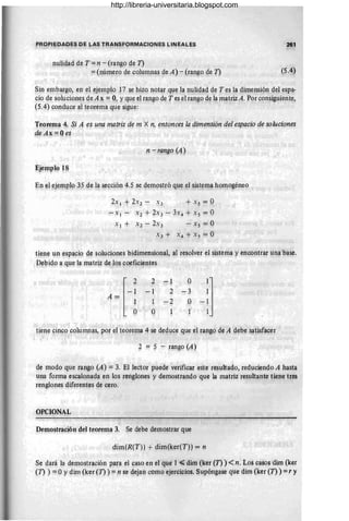 261
n~li~ad de T = n - (rangp de 1)
=(número de columnas de A) - (rang~ qe 1) (5.~)
S}n emb~go, en el ej~mplo 17 se pizo notar que la nl!lüJad de T ~s la dimensión del ~spa­
cio de soluciones de A x =:= 0, y que el raI1go de T es el rango de la matrizA. Por consiguiente,
(5.4) conduce al teorema q~~ sigue: . . . ' .' .
Teprema 4. Si A es una matriz de m X n, entonces la dimensión del espacio de soluciones
de Ax =: Qes
n-rango (A)
En ,~l ej~l!lBlo 35 de la secci{:m 4.5 se dem9strQ qu~ el sist~ma hqn:ogéneo •
+ X s = O
- Xl - X2 + 2X3 - 3X4 + X s = O
Xl + ~2 - 2x3 - .):s = O
X3 + X 4 + X 5 = O
tiene un espacio de soluc~ones bidimensiona~? al resolver el sistema y encontrar una base.
Debido a que la matriz de l~s coeficientes
[~~
A=
. 1
O
2
-1
1
O
-1
2
-2
1
O
-3
O
tien~ cincp colufl1I1as, por el teorema 4 se deduce qu~ el rango d~ A debe s~tisfacer
2 = 5 - nU1g0 (A)
de modo que rango (A) = 3. El lector puede verificar este resultado, reduciendo A hasta
una forma escalonada en los renglones 'y demostrando que la matriz resultante tiene tres
renglqnes diferentes de cero.
OPqONAL
Demostración del teorema 3. ~e debe demostrar que
diIt(R(T)) +dim(ker(T)) = n
Se dará la demostración para el caso en el que 1 -s;; dim (ker (1) ) <n. Los caso~ dirn (ker
(1) ) =OYdim (ker (1) ) =n se dejan cOmO ejercicios. Supóng~se que dim (ker (1) ) =r y
http://libreria-universitaria.blogspot.com
 