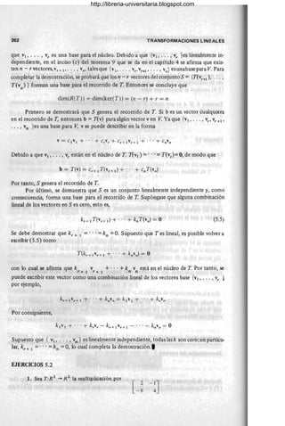 262 TRANSFORMACIONES LINEALES
que VI, ... , Vy es una base para el núcleo. Debido a que {VI, ... ,Vy }es linealmente in-
dependiente, en el inciso (e) del teorema 9 que se da en el capítulo 4 se afirma que exis-
ten n - r vectores, vr + 1" •• , Vn' tales que {vl' ... , v" Vy+l , .. . , Vn} es unabase para V. Para
completar la demostración, se probará que los n - r vectores del conjuntoS = {T(vy +I ), .. . ,
T(v )} fonnan una base para el recorrido de T Entonces se concluye que
n
dim(R(T)) + dim(ker(T)) = (n - r) + r = n
Primero se demostrará que S genera el recorrido de T. Si b es un vector cualquiera
en el recorrido de T, entonces b =T(v) para algún vector ven V. Ya que {VI, . . . , vy , vy +1 '
... , vn }es una base para V; v se puede describir en la forma
Debido a que VI, ... , vy están en el núcleo de T, T(VI) = ... == T(vy )== 0, de modo que
Por tanto, S genera el recorrido de T.
Por último, se demuestra que S es un conjunto linealmente independiente y, como
consecuencia, fonna una base para el recorrido de T Supóngase que alguna combinación
lineal de los vectores en S es cero, esto es,
(5.5)
Se debe demostrar que ky + I = ... == kn = O. Supuesto que T es lineal, es posible volver a
escribir (5.5) como
con lo cual se afirma que k v + ... + k v está en el núcleo de T Por tanto, se
r+l Y+l . n n
puede escribir este vector como una combinación lineal de los vectores base {VI, .. . ,vy }
por ejemplo,
Por consiguiente,
Supuesto que { VI, ... , vn } es linealmente independiente, todas las k son cero ;en particu-
lar, kr + I == ... =kn =O, lo cual completa la demostración.,
EJERCICIOS 5.2
1. Sea T:R 2
-+ R 2
la multiplicación por
[ 2-1J
-8 4
http://libreria-universitaria.blogspot.com
 