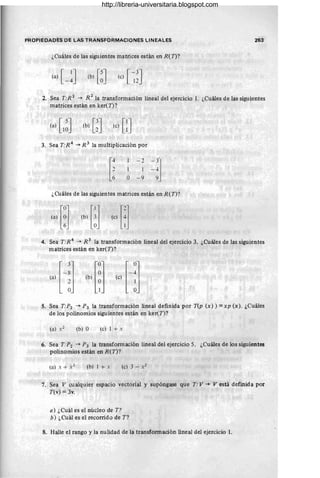 PROPIEDADES DE LAS TRANSFORMACIONES LINEALES 263
¿Cuáles de las siguientes matrices están en R( T)?
(b) [~] (e) [ ~~]
2. Sea T:R 2
. -+ R.
2
la transformación lineal del ejercicio 1. ¿Cuáles de las siguientes
matrices están en ker( T)?
(b) [~] (c) [:]
3. Sea T:R 4
-+ R 3
la multiplicación por
[¡
- 2
1 1
O - 9
-3j
-
- 4
9
¿Cuáles de las siguientes matrices están en R(T)?
4. Sea T:R4
-+ R 3
la transformación lineal del ejercicio 3. ¿Cuáles de las siguientes
matrices están en ker(T)?
5. Sea T:P2 -+ P3 la transformación lineal definida por T(p (x)) =zxp (x). ¿Cuáles
de los polinomios siguientes están en ker(T)?
(b) O (cl 1 + x
6. Sea T:P2 -+ P3 la transformación lineal del ejercicio 5. ¿Cuáles de los siguientes
polinomios están en R(T)?
(bl 1 + x
7. Sea V cualquier espacio vectorial y supóngase que T: V -+ V está definida por
T(v) = 3v.
a) ¿Cuál es el núcleo de T?
b) ¿Cuál es el recorrido de T?
8. Halle el rango y la nulidad de la transformación lineal del ejercicio 1.
http://libreria-universitaria.blogspot.com
 