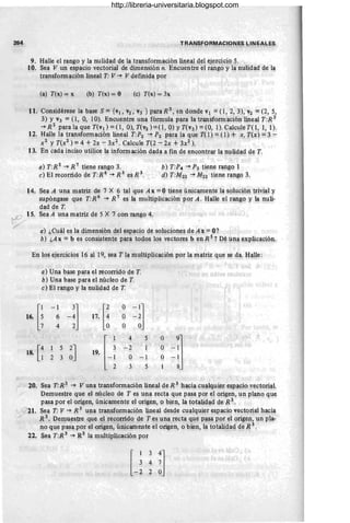 264 TRAN~F9RMACIO!,!~S ~IN~.4:LES
9. Halle el rango y la nulidad de la transformación lineal del ejerccio 5.
10. Sea V un espacio vectorial de dUnensión n. Encuentre el r<Ilgoy la nulidad d~ la
transform~ción lineal T: V -+ V definida por
(a) T(x) = x (b) T(x) = O (c) T(x) = 3x
11. Considérese la base S ={Vl, V
2, V3 } para R 3, en donde Vl =O, 2, 3), V2 =(2, 5,
3) Y V3 = O, O, 10). Encuentre una fórmula para laÚansfo~ación lineal T:R 3
-+ R
2
para la que T(Vl ) =O, O), T(v2 ) =O, O) YT(V3) =(O, 1). Calcule 1'0, 1, 1).
12. Halle la transformación lineal T:P2 -+ P2 para la que TO) = (f) + x, T(x) = 3 .:..
X2 y T(x2 ) = 4 + 2x - 3x2. Calcule T(2 - 2x +3x2 ).
13. En cada inciso utilice la información dada a fin de encontrar la nulida~ d~ T.
14.
a) T:R s -+ R7
tiene rango 3. b) T :P4 -+ P3 tiene rango 1
e) El.recorrido de T:R 6
-+ R 3
es.R 3. d) T:M22 -+ M22 tiene rango 3.
Sea A una matriz de 7 X 6 tal que A x = Otiene únicamente la solución trivial y
supóngase que T:R 6 -+ R 7 es la multiplicación por A . Halle ~l rang'O' y la nuli-
dad de T. . , - ., .
Sea A una matriz de 5 X 7 con rango 4.
~IS.
a) ¿Cuál es la dimensión del espacio de soluciones de Ax = O?
b) ¿A x =b es consistente pára 'todos los vectores b en R 5 ? D~ una explicación.
En los ejercicios 16 al 19, sea T la multiplicación p'()r la matriz que se da. H~e:
a) Una base para el recorrido de T.
b) Una base para el núcleó de T.
e) El rango y la nulidad de T.
[i
-1
-:l 17. [~
O
-1]
16. 6 O -2
4 O O
4 5 O
[-j -:J
18. [~
5
~J
-2 O
19.
2 3 O -1 O - 1
3 5 8
Y" 20. Sea T:R 3 -+ V una transformación lineal de R 3 hacia cualquier eSPacio vectorial.
I Demuestre que el núcleo de T es up.a re'?ta que pasa por el origen, un pléPlO qu~
pasa por el origen, únicamente el origen, o bien, la totalidad de R 3 ~ ' . .
, t?21. Sea T: V ~ R 3
~na transformación lineal desde cualquier espacio vectorial hacia
,/ R 3. Demuestre que el recorrido 'de T e~ una rycta que pas~ por ~l origep: un pla-
no que pasa por él origen, únicamente el origen, o bien, la totalidad de R 3.
22. Sea T:R 3 -+ R3 la llluÚiplicación por ' , . . ,
http://libreria-universitaria.blogspot.com
 