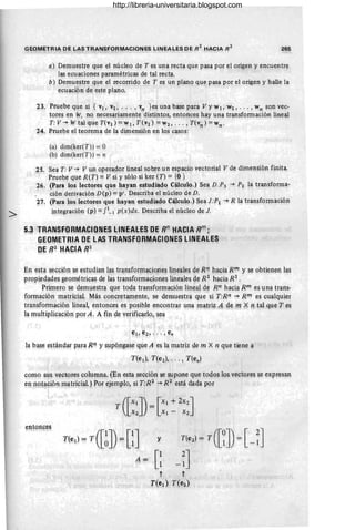 GEOMETRIA DE LAS TRANSFORMACIONES LINEALES DE R
2
HACIA R
2
- , . ...., '... -, -' . "- - ~! •
265
a) Demuestre que el núcleo de T es una recta que pasa por ~l origen y encuentr~
. l~ ecuaciolles paramétricas de tal recta.
b) Demuestre que el recovido de T es un plano. qll~ pasa por el origen y halle la
ecua~ión de este plano.
23. Prueb~ que s~ { VI, V2, . . . , vn } ~~ una base para Vy WI, W2, .. . , wn son vec-
tores en W, no necesariament¡;'distintos, entonces hay unq transformación lineal
T: V"* W tal que n~I') =wI, T(V2) =~2, . .. ,T(vn ) = wn- '
24. Pruebe el teorema de la dimensión en los casos:
(a) dim(ker(T)) = O
(b) dim(ker(T)) = n
25. Sea T: V"* V un op~rador lineal sobre un espaci9 vectorial V de dimensión finita.
Pruebe que R(T) =V si y sóío si Jcer (T) = {~ }
26. (fa;a 'los lectore~ qJIe hayau. estudiado Cálculo.) Sea D :P3 "* P2 la transforma-
ción derivación D (p) =p'. Describa el núcleo de D.
27. (Para los lectores qU~ lIayan ~st~di~do Cálculo.) Sea J:PI "* R la transformaciqn
integración (p) =fl- I p(x)dx. De~criba el núcleo de J.
5.ª TRANSEORIV!ACIO~ES LlNEA~ES DE Rn
HACIA Rm
;
G~OMETRIA QE L~S TRANSFORMACIONES LINEALES
DE 1]2 HACIA R;2
En esta sección se estudian las transformaciones lineales de Rn hacia R'!l y se obtienen las
propiedades g~ométri~as de l~s transio~aciones lineales 8e R2
hacia R2
• ' ,
Primero se demuestra que toda transformación lineal d~ Rn hacia R m es una trans-
formación matricial M~s concret¡unente, se demuestra que si T:R~ "* Rm es c~alqu~er
transformación lineal, entonces es posible ~ncontrar una Ilatriz A d~ rn 0 p tal qu~ Tes
la mlltiplicación por A : A fin de verificarl~, sea
la base estándar para Rn y supqngase que A es la matriz de m X n que tiene a
T(el)' T(e2), ... , T(en)
como sus vectores columna. (En esta sección se supone que todos los vectores s~ expres3.l!
en n9t.ació~ m~tricial.) Por ejemplo, si T:R2 "* R 2
está dada por ' ,
entonges
T ([Xl]) = [Xl + ~X2]
X2 " Xl - X2
T(e¡} = F ([~]) = [l] y T(e2) = T ([~]) = [ - n
A= G-n '
t t
f{et} nel)
http://libreria-universitaria.blogspot.com
 