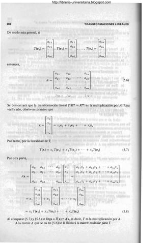 266 TRANSFORMACIONES LINEALES
De modo más general, si
l
U!!] ra!2] la!,,]
a2! a22 a2n
T(e¡}=: , T(e 2 )=: , ... ,T(en)=:
amI am 2 am"
entonces,
la"
a!2 a,,,]
a2! a22 a2
"
A =
:/1111 . Qm2 ;/111"
(5.6)
¡( l ' , ) "j ,l' ,1 l ( ' .;i
Se demostrará que la transformación lineal T:R" -)o Rm es la multiplicación por A. Para
verificarlo, obsérvese primero que
l.l]
. 2
X = :, = x 1e 1 + X2e2 + ... + xnen
.1/
Por tanto, por la linealidad de T,
Por otra parte,
a2!
T(x) = Xl T(e¡) + X2 T(e 2) + ... + x"T(e,,)
a 12
a22 a2". 2 (/21'1 + (/22'2 + .. .+ (/2"."
l
a11
Ax = :
a
1
"]l.1]la
11X
l + (/12'2 + ...+ a1
"."J
~lll'" .~" = :/1111.1+ :/1112.2 + ... + ~,''''.''
alll ! am 2
= Xl
la
l1
] lill z] la!,,]
a21 C/22 a2"
: + X2: + ... + x :
~Zml :/1112 " :ZIIIII
= Xl T(e¡) + X2 T(e2) + ...+ x"T(e,,)
Al comparar (5.7) y (5.8) se llega a T(x) =Ax, es decir, Tes la multiplicación por A.
A la matriz A que se da en (5.6) se le llamará la matriz estándar para T.
(5.7)
(5.8)
http://libreria-universitaria.blogspot.com
 