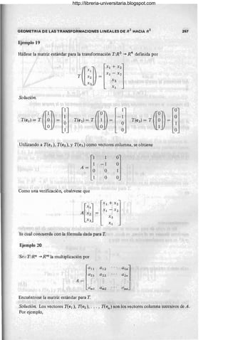 GEOMETRIA DE LAS TRANSFORMACIONES LINEALES DE R
2
HACIA R
2
Ejemplo 19
Hállese la matriz estándar para la transformación T:R3
"""* R 4
definida por
Solución.
Utilizando a T(el)' T(e2)' y T(e3) como vectores columna, se obtiene
Como una verificación, obsérvese que
lo cual concuerda con la fórmula dada para T.
Ejemplo 20
Se:.! T:Rn --7 Rm la multiplicación por
l
(l!1
(1 2 1
A = :
(1m I
Encuéntrese la matriz estándar para T.
(11 2
(1 22
U m2
a
'"
l
a2n
.. . (!/~J
267
Solución. Los vectores T(el), T(e2), . .. , T(en) son los vectores columna sucesivos de A.
Por ejemplo,
http://libreria-universitaria.blogspot.com
 