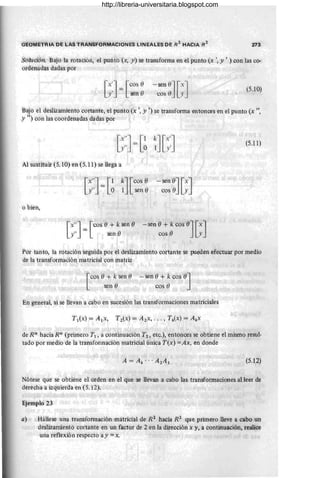 GE0METRiA DE LoAS TRANSF0RMAC10NES LlNÉALES DE R2
HACIA #2 273
SoluCión. Bajo la rotación, el punto {x, y) se transforma en el punto (x " y' ) con las co-
ordenadas dadas por
·[x']= [CO,5e
y' sen 8
- sen e] [x]
cos e y (5.10)
Bajo el desÍizamientocortame, el puntó (x " .:Y i) se transforma entonces en el punto (x ",
y ") con las coó:denadas dadas por
(5.11)
Al sustituir (5. 10) en (5.11) se llega a
[X"] = '[ 1 k] [eos e
y" o 1 sen e
-sen 0][xJ
cos 8 y
o bien,
'[X"]= '[
' cos -e + k sen e
.y" sen e
-sen e+ kcos 0] [xJ
cos 8 y
Por tanto la rotación 'seguid'a pOr el deslizainiénto co'rtante se pueden efectuar por medio
de la transformación matricial con ína~riz
[
COS e+ k sen fJ
seh 8
'-'sen e+ k cos e
'J
cos e
En 'general, si se llevan a cabo en sucesión las transfom'laciones matriciales
de R'/1 hacia 'Rn (primero T1 , a continuación T2 , etc.), entonces se obtiene el mismo resul-
tad'O por medio de la transformación matricial única T(x) =Ax, en aonde '
(5.12)
Nótese que se obtiene el orden en el que se llevan a cabo las transformaciones al leer de
derecha a izquierda en (5.12).
Ejemplo 23
a) Hállese una transformaCÍón matricial de R 2
hacia R2
que primero lleve a cabo un
deslizamiento cortante en un factor de 2 en la dirección x y, a continuación, realice
una reflexión respecto ay =x. '
http://libreria-universitaria.blogspot.com
 