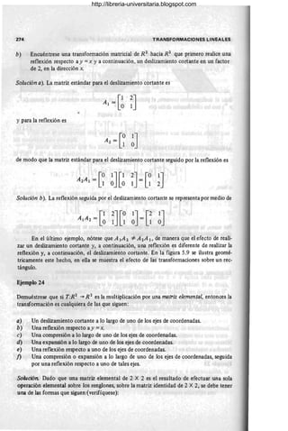 274 TRANSFORMACIONES LINEALES
b) Encuéntrese una transformación matricial de R2
hacia R2
que primero realice una
reflexión respecto a y =x y a continuación, un deslizamiento cortante en un factor
de 2, en la dirección x.
Solución a). La matriz estándar para el deslizamiento cortante es
•
y para la reflexión es
de modo que la matriz estándar para el deslizamiento cortante seguido por la reflexión es
A A = [0 lJ[1
2 1 1 ° °
Solución b). La reflexión seguida por el deslizamiento cortante se representa por medio de
En el último ejemplo, nótese que A lA 2 '*A2 A 1, de manera que el efecto de reali-
zar un deslizamiento cortante y, a continuación, una reflexión es diferente de realizar la
reflexión y, a continuación, el deslizamiento cortante. En la figura 5.9 se ilustra geomé-
tricamente este hecho, en ella se muestra el efecto de las transformaciones sobre un rec-
tángulo.
Ejemplo 24
Demuéstrese que si T:R2
""* R 2
es la multiplicación por una matriz elemental, entonces la
transformación es cualquiera de las que siguen:
a) Un deslizamiento cortante a lo largo de uno de los ejes de coordenadas.
b) Una reflexión respecto a y = x.
c) Una compresión a lo largo de uno de los ejes de coordenadas.
d) Una expansión a lo largo de uno de los ejes de coordenadas.
e) Una reflexión respecto a uno de los ejes de coordenadas.
/) Una compresión o expansión a lo largo de uno de los ejes de coordenadas, seguida
por una reflexión respecto a uno de tales ejes.
Solución. Dado que una matriz elemental de 2 X 2 es el resultado de efectuar una sola
operación elemental sobre los renglones, sobre la matriz identidad de 2 X 2, se debe tener
una de las formas que siguen (verifíquese):
http://libreria-universitaria.blogspot.com
 